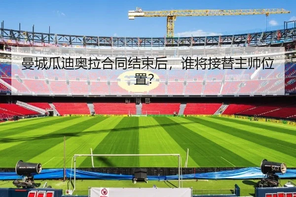 曼城瓜迪奥拉合同结束后，谁将接替主帅位置？